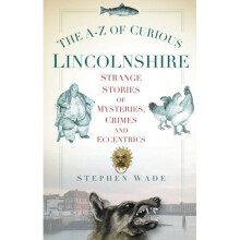 The A-Z of Curious Lincolnshire: Strange Stories Of Mysteries, Crimes And Eccentrics