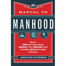 The Manual to Manhood: How To Cook The Perfect Steak, Change A Tire, Impress A Girl & 97 Other Skills You Need To Survive