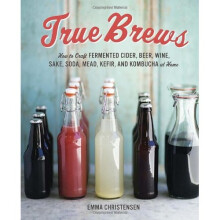 True Brews: How to Craft Fermented Cider, Beer, Wine, Sake, Soda, Kefir, and Kombucha at Home