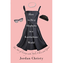 How To Be A Hepburn In A Kardashian World: The Art of Living with Style, Class, and Grace