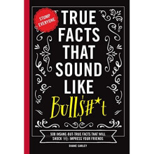 True Facts That Sound Like Bullshit: 500 Bits of Insane-but-True Crap That Will Shock Your Friends, and Impress Everyone