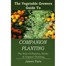 Companion Planting: The Vegetable Gardeners Guide To The Role Of Flowers, Herbs, And Organic Thinking