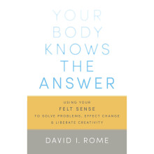 Your Body Knows the Answer: Using Your Felt Sense to Solve Problems, Effect Change, and Liberate Creativity