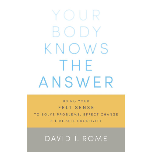 Your Body Knows the Answer: Using Your Felt Sense to Solve Problems, Effect Change, and Liberate Creativity