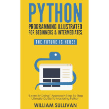 Python Programming Illustrated For Beginners & Intermediates:: “Learn By Doing” Approach-Step By Step Ultimate Guide To Mastering Python: The...