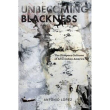 Unbecoming Blackness  The Diaspora Cultures of AfroCuban America by Antonio Lopez