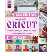 Cricut: 11 Books in 1 - The Ultimate Step-By-Step Guide to Mastering Cricut with Tips, Hacks & Hidden Features Of Your Cricut Maker 3, Explore Air 2,