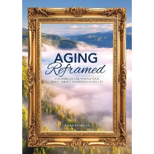 Aging Reframed A Workbook for Finding Your Peace Energy and Power in M