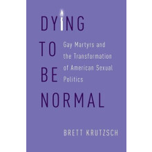 Dying to Be Normal Gay Martyrs and the Transformation of American Sexu