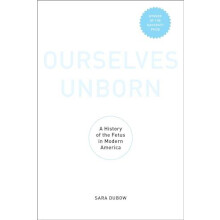Ourselves Unborn A History of the Fetus in Modern America by Sara Dubo